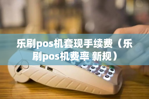 乐刷pos机套现手续费（乐刷pos机费率 新规）