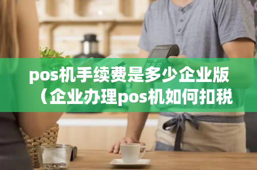 pos机手续费是多少企业版（企业办理pos机如何扣税）