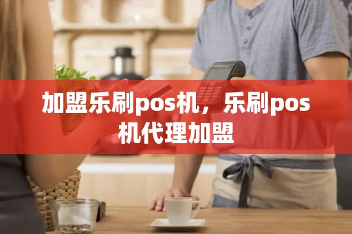 加盟乐刷pos机，乐刷pos机代理加盟