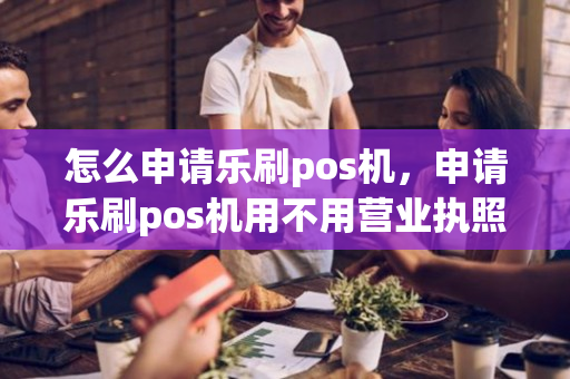 怎么申请乐刷pos机，申请乐刷pos机用不用营业执照