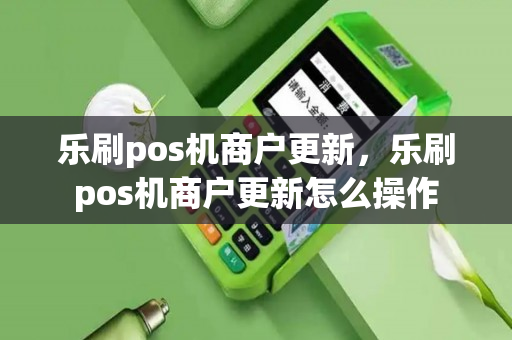 乐刷pos机商户更新，乐刷pos机商户更新怎么操作